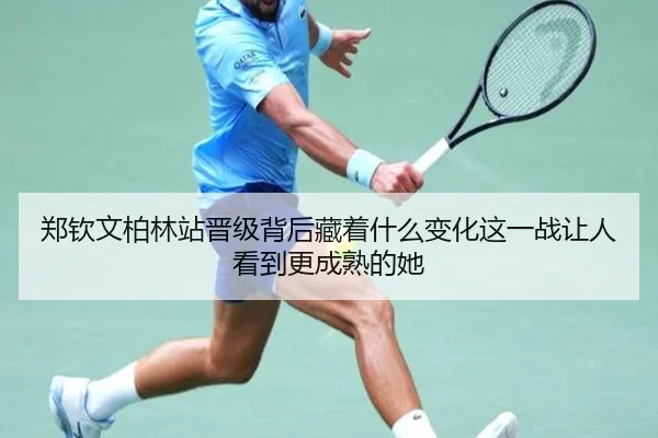 郑钦文柏林站晋级背后藏着什么变化这一战让人看到更成熟的她